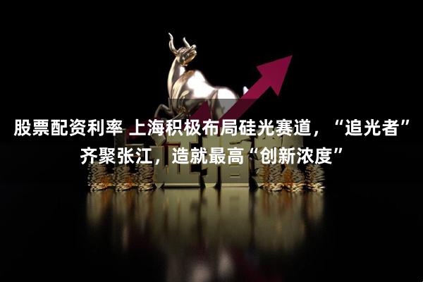 股票配资利率 上海积极布局硅光赛道,“追光者”齐聚张江,造就最高“创新浓度”
